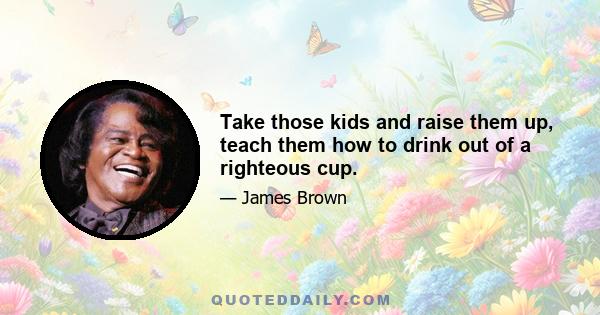 Take those kids and raise them up, teach them how to drink out of a righteous cup.