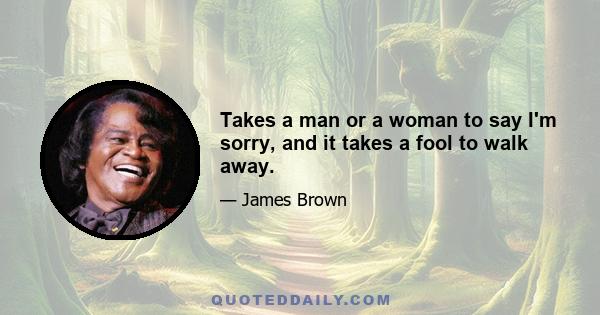 Takes a man or a woman to say I'm sorry, and it takes a fool to walk away.