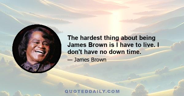 The hardest thing about being James Brown is I have to live. I don't have no down time.