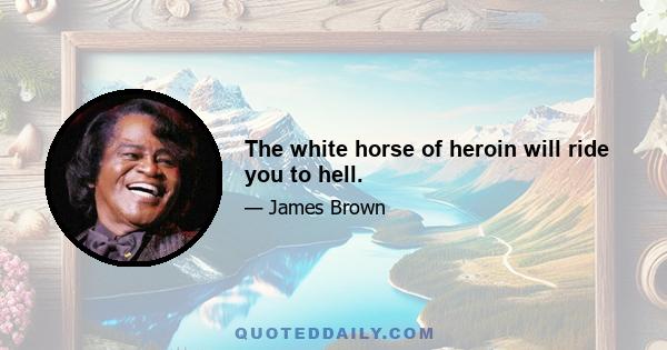 The white horse of heroin will ride you to hell.