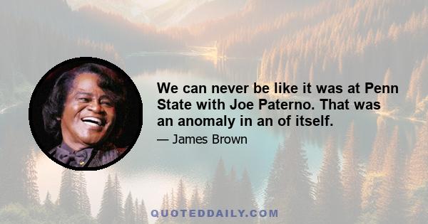 We can never be like it was at Penn State with Joe Paterno. That was an anomaly in an of itself.