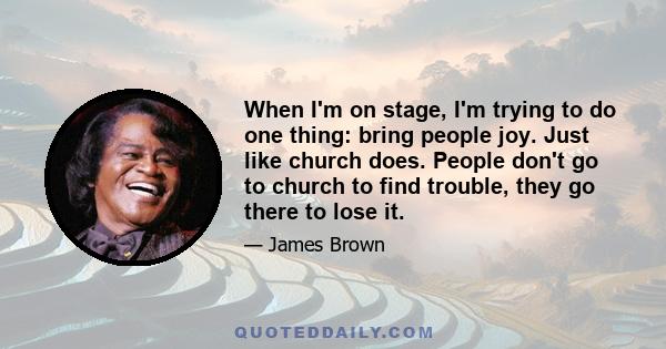 When I'm on stage, I'm trying to do one thing: bring people joy. Just like church does. People don't go to church to find trouble, they go there to lose it.