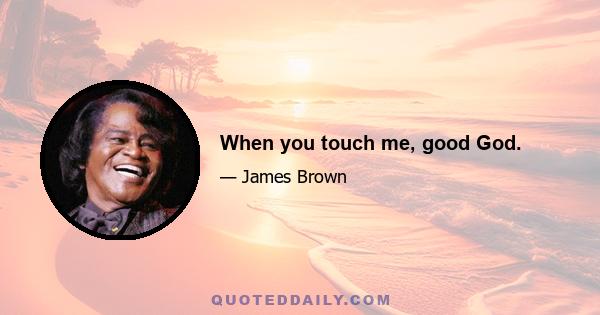 When you touch me, good God.