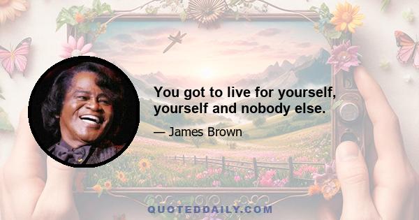 You got to live for yourself, yourself and nobody else.