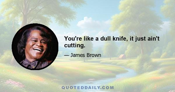 You're like a dull knife, it just ain't cutting.