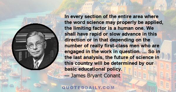 In every section of the entire area where the word science may properly be applied, the limiting factor is a human one. We shall have rapid or slow advance in this direction or in that depending on the number of really