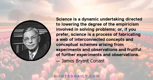 Science is a dynamic undertaking directed to lowering the degree of the empiricism involved in solving problems; or, if you prefer, science is a process of fabricating a web of interconnected concepts and conceptual