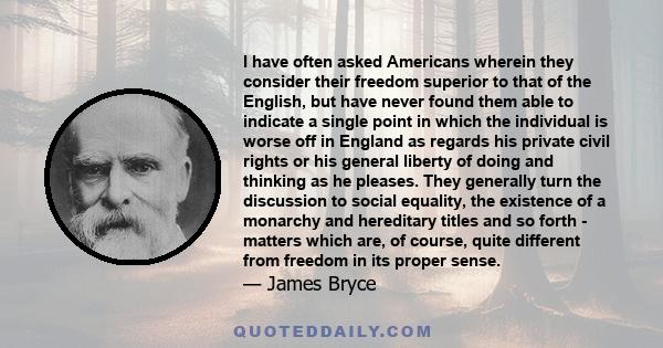 I have often asked Americans wherein they consider their freedom superior to that of the English, but have never found them able to indicate a single point in which the individual is worse off in England as regards his