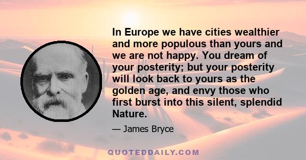 In Europe we have cities wealthier and more populous than yours and we are not happy. You dream of your posterity; but your posterity will look back to yours as the golden age, and envy those who first burst into this