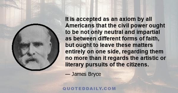 It is accepted as an axiom by all Americans that the civil power ought to be not only neutral and impartial as between different forms of faith, but ought to leave these matters entirely on one side, regarding them no