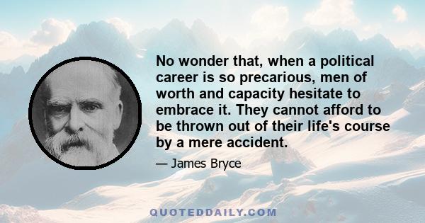 No wonder that, when a political career is so precarious, men of worth and capacity hesitate to embrace it. They cannot afford to be thrown out of their life's course by a mere accident.