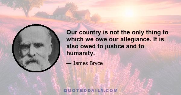 Our country is not the only thing to which we owe our allegiance. It is also owed to justice and to humanity.