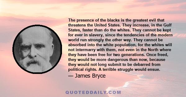 The presence of the blacks is the greatest evil that threatens the United States. They increase, in the Gulf States, faster than do the whites. They cannot be kept for ever in slavery, since the tendencies of the modern 