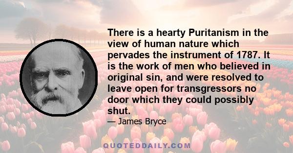 There is a hearty Puritanism in the view of human nature which pervades the instrument of 1787. It is the work of men who believed in original sin, and were resolved to leave open for transgressors no door which they