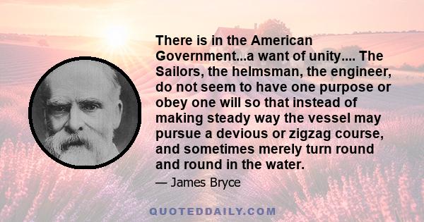 There is in the American Government...a want of unity.... The Sailors, the helmsman, the engineer, do not seem to have one purpose or obey one will so that instead of making steady way the vessel may pursue a devious or 