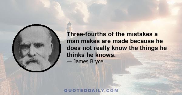 Three-fourths of the mistakes a man makes are made because he does not really know the things he thinks he knows.