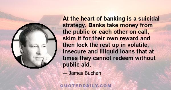 At the heart of banking is a suicidal strategy. Banks take money from the public or each other on call, skim it for their own reward and then lock the rest up in volatile, insecure and illiquid loans that at times they