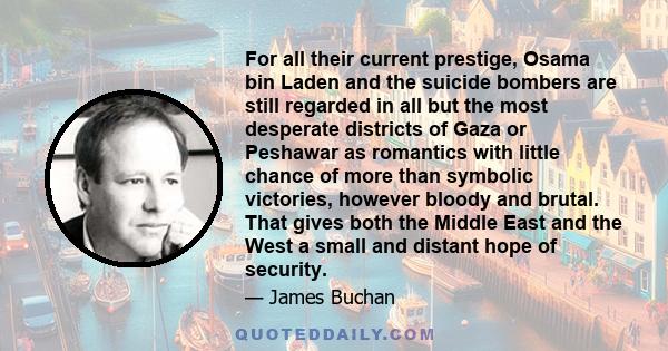 For all their current prestige, Osama bin Laden and the suicide bombers are still regarded in all but the most desperate districts of Gaza or Peshawar as romantics with little chance of more than symbolic victories,