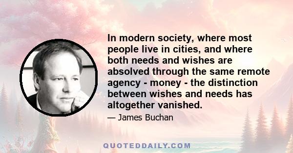 In modern society, where most people live in cities, and where both needs and wishes are absolved through the same remote agency - money - the distinction between wishes and needs has altogether vanished.