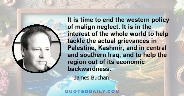 It is time to end the western policy of malign neglect. It is in the interest of the whole world to help tackle the actual grievances in Palestine, Kashmir, and in central and southern Iraq, and to help the region out