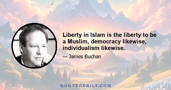 Liberty in Islam is the liberty to be a Muslim, democracy likewise, individualism likewise.