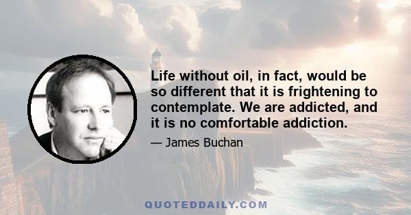 Life without oil, in fact, would be so different that it is frightening to contemplate. We are addicted, and it is no comfortable addiction.