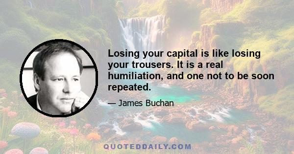 Losing your capital is like losing your trousers. It is a real humiliation, and one not to be soon repeated.