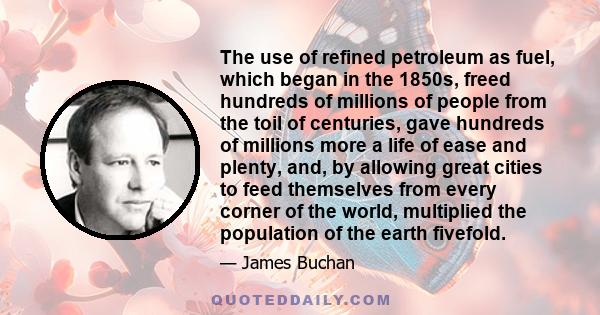 The use of refined petroleum as fuel, which began in the 1850s, freed hundreds of millions of people from the toil of centuries, gave hundreds of millions more a life of ease and plenty, and, by allowing great cities to 