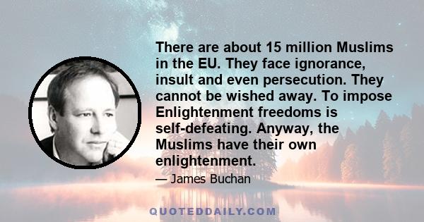 There are about 15 million Muslims in the EU. They face ignorance, insult and even persecution. They cannot be wished away. To impose Enlightenment freedoms is self-defeating. Anyway, the Muslims have their own