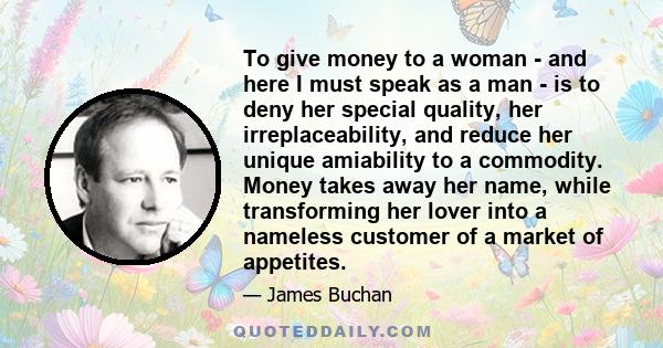 To give money to a woman - and here I must speak as a man - is to deny her special quality, her irreplaceability, and reduce her unique amiability to a commodity. Money takes away her name, while transforming her lover