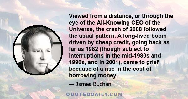 Viewed from a distance, or through the eye of the All-Knowing CEO of the Universe, the crash of 2008 followed the usual pattern. A long-lived boom driven by cheap credit, going back as far as 1982 (though subject to