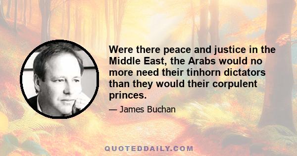 Were there peace and justice in the Middle East, the Arabs would no more need their tinhorn dictators than they would their corpulent princes.