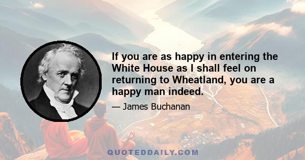 If you are as happy in entering the White House as I shall feel on returning to Wheatland, you are a happy man indeed.