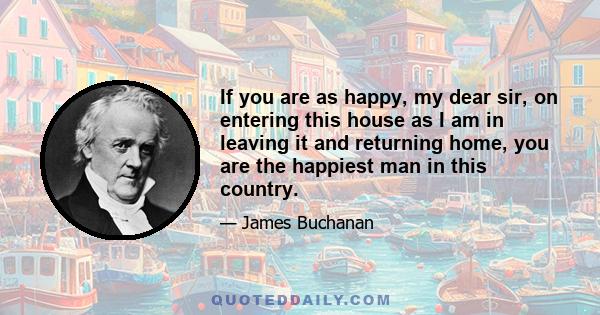 If you are as happy, my dear sir, on entering this house as I am in leaving it and returning home, you are the happiest man in this country.