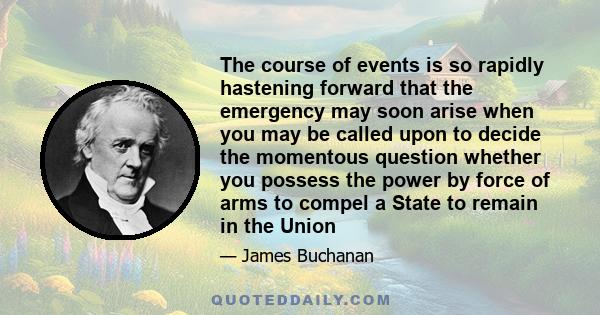 The course of events is so rapidly hastening forward that the emergency may soon arise when you may be called upon to decide the momentous question whether you possess the power by force of arms to compel a State to