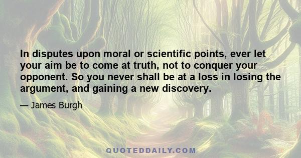 In disputes upon moral or scientific points, ever let your aim be to come at truth, not to conquer your opponent. So you never shall be at a loss in losing the argument, and gaining a new discovery.