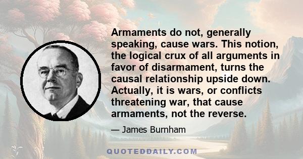 Armaments do not, generally speaking, cause wars. This notion, the logical crux of all arguments in favor of disarmament, turns the causal relationship upside down. Actually, it is wars, or conflicts threatening war,