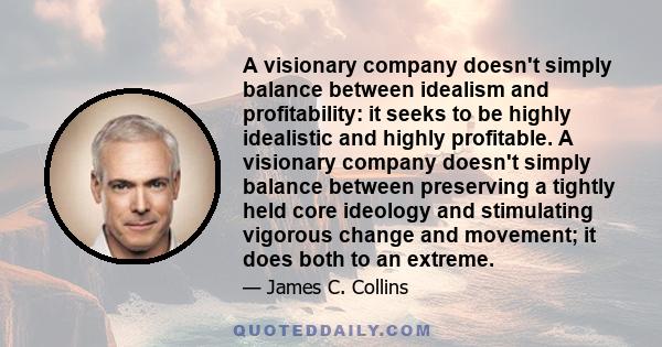 A visionary company doesn't simply balance between idealism and profitability: it seeks to be highly idealistic and highly profitable. A visionary company doesn't simply balance between preserving a tightly held core