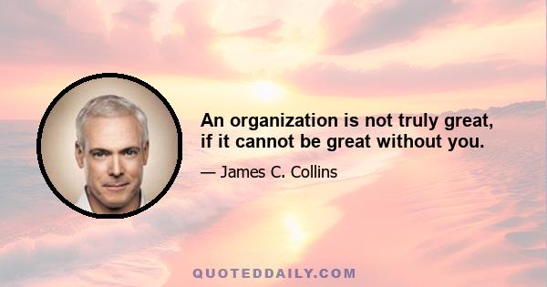 An organization is not truly great, if it cannot be great without you.