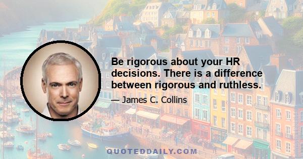 Be rigorous about your HR decisions. There is a difference between rigorous and ruthless.