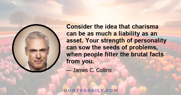 Consider the idea that charisma can be as much a liability as an asset. Your strength of personality can sow the seeds of problems, when people filter the brutal facts from you.