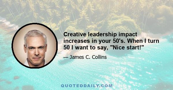 Creative leadership impact increases in your 50's. When I turn 50 I want to say, Nice start!