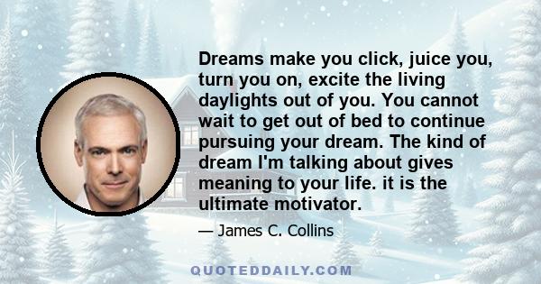 Dreams make you click, juice you, turn you on, excite the living daylights out of you. You cannot wait to get out of bed to continue pursuing your dream. The kind of dream I'm talking about gives meaning to your life.