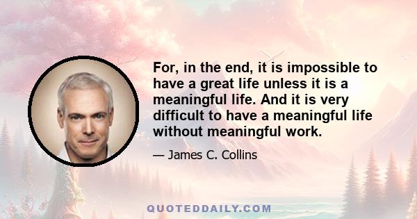 For, in the end, it is impossible to have a great life unless it is a meaningful life. And it is very difficult to have a meaningful life without meaningful work.