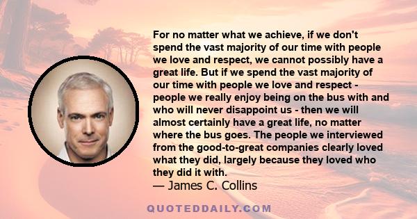 For no matter what we achieve, if we don't spend the vast majority of our time with people we love and respect, we cannot possibly have a great life. But if we spend the vast majority of our time with people we love and 