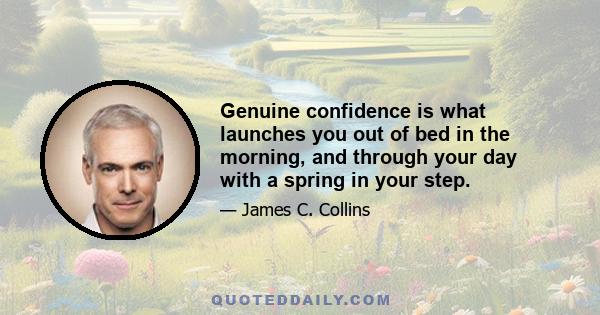 Genuine confidence is what launches you out of bed in the morning, and through your day with a spring in your step.