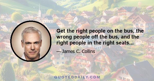 Get the right people on the bus, the wrong people off the bus, and the right people in the right seats...