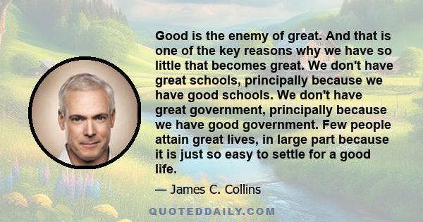 Good is the enemy of great. And that is one of the key reasons why we have so little that becomes great. We don't have great schools, principally because we have good schools. We don't have great government, principally 