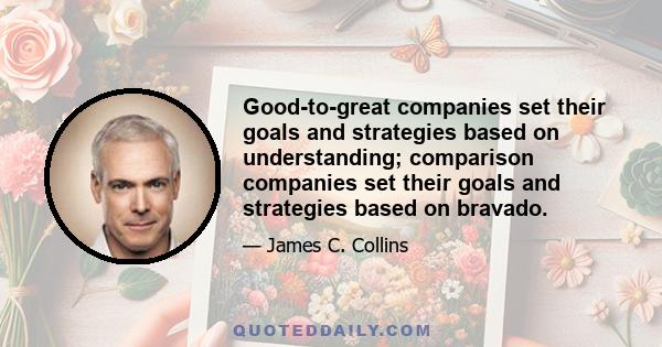 Good-to-great companies set their goals and strategies based on understanding; comparison companies set their goals and strategies based on bravado.