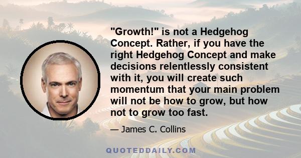 Growth! is not a Hedgehog Concept. Rather, if you have the right Hedgehog Concept and make decisions relentlessly consistent with it, you will create such momentum that your main problem will not be how to grow, but how 